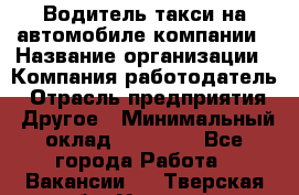 Водитель такси на автомобиле компании › Название организации ­ Компания-работодатель › Отрасль предприятия ­ Другое › Минимальный оклад ­ 50 000 - Все города Работа » Вакансии   . Тверская обл.,Удомля г.